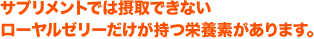 サプリメントでは摂取できない
ローヤルゼリーだけが持つ栄養素があります。